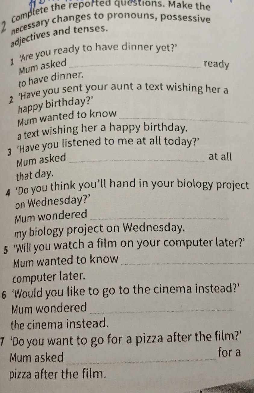 Complete the reported questions. Make the 
necessary changes to pronouns, possessive 
adjectives and tenses. 
1 'Are you ready to have dinner yet?’ 
Mum asked _ready 
to have dinner. 
2 ‘Have you sent your aunt a text wishing her a 
happy birthday?' 
Mum wanted to know_ 
a text wishing her a happy birthday. 
3 ‘Have you listened to me at all today?’ 
Mum asked_ 
at all 
that day. 
4 ‘Do you think you’ll hand in your biology project 
on Wednesday?’ 
Mum wondered_ 
my biology project on Wednesday. 
5 ‘Will you watch a film on your computer later?’ 
Mum wanted to know_ 
computer later. 
6 ‘Would you like to go to the cinema instead?’ 
Mum wondered_ 
the cinema instead. 
7 ‘Do you want to go for a pizza after the film?’ 
Mum asked_ for a 
pizza after the film.