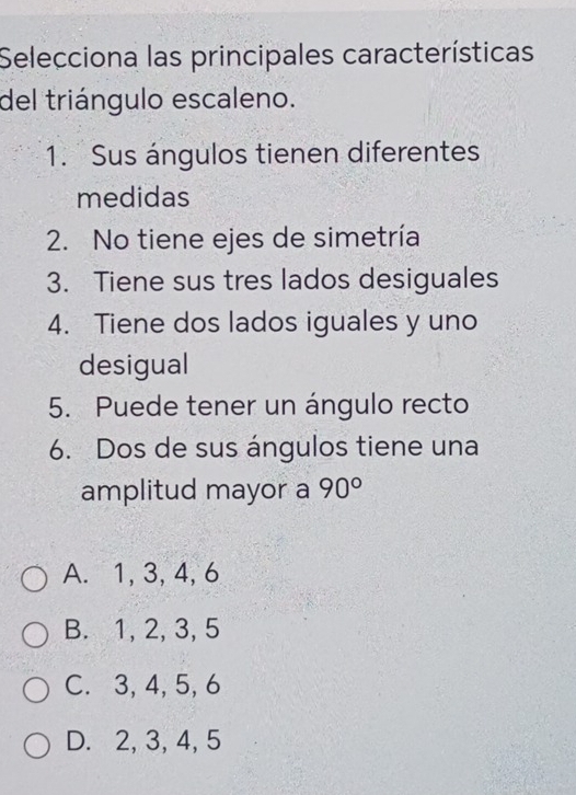 Selecciona las principales características
del triángulo escaleno.
1. Sus ángulos tienen diferentes
medidas
2. No tiene ejes de simetría
3. Tiene sus tres lados desiguales
4. Tiene dos lados iguales y uno
desigual
5. Puede tener un ángulo recto
6. Dos de sus ángulos tiene una
amplitud mayor a 90°
A. 1, 3, 4, 6
B. 1, 2, 3, 5
C. 3, 4, 5, 6
D. 2, 3, 4, 5