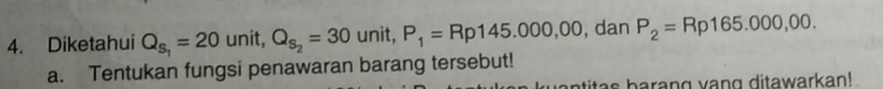 Diketahui Q_S_1=20 unit, Q_S_2=30 unit, P_1=Rp145.000,00 , dan P_2=Rp165.000,00. 
a. Tentukan fungsi penawaran barang tersebut! 
atitas barang vang ditawarkan!