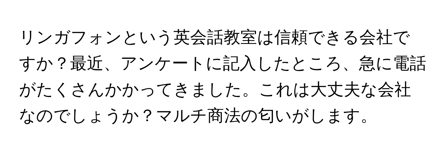 リンガフォンという英会話教室は信頼できる会社ですか？最近、アンケートに記入したところ、急に電話がたくさんかかってきました。これは大丈夫な会社なのでしょうか？マルチ商法の匂いがします。