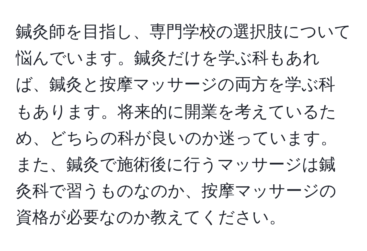 鍼灸師を目指し、専門学校の選択肢について悩んでいます。鍼灸だけを学ぶ科もあれば、鍼灸と按摩マッサージの両方を学ぶ科もあります。将来的に開業を考えているため、どちらの科が良いのか迷っています。また、鍼灸で施術後に行うマッサージは鍼灸科で習うものなのか、按摩マッサージの資格が必要なのか教えてください。