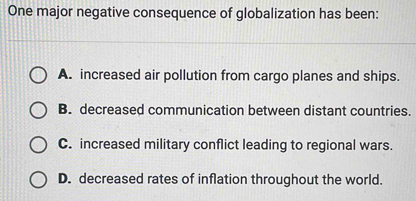 One major negative consequence of globalization has been:
A. increased air pollution from cargo planes and ships.
B. decreased communication between distant countries.
C. increased military conflict leading to regional wars.
D. decreased rates of inflation throughout the world.