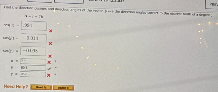 PREV 
Find the direction cosines and direction angles of the vector. (Give the direction angles correct to the nearest tenth of a degree.)
7i-j-7k
cos (alpha )= .994
cos (beta )=-0.014
cos (yendpmatrix =-0.098 □
a=71
beta =90.8
y= 95.6
Need Help? Read It Wistch It