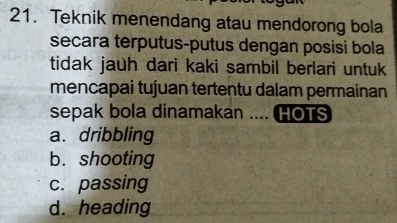 Teknik menendang atau mendorong bola
secara terputus-putus dengan posisi bola
tidak jauh dari kaki sambil berlari untuk
mencapai tujuan tertentu dalam permainan
sepak bola dinamakan .... HOTS
a. dribbling
b. shooting
c. passing
d. heading