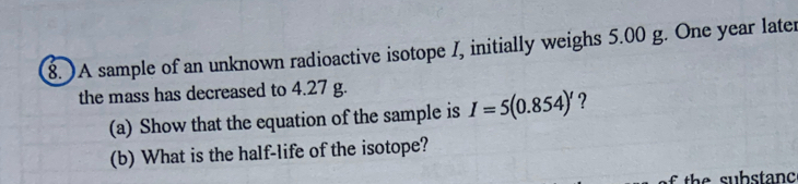 )A sample of an unknown radioactive isotope I, initially weighs 5.00 g. One year later 
the mass has decreased to 4.27 g. 
(a) Show that the equation of the sample is I=5(0.854)' ? 
(b) What is the half-life of the isotope?