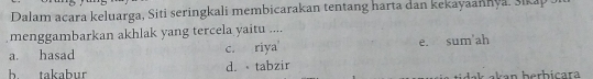 Dalam acara keluarga, Siti seringkali membicarakan tentang harta dan kekayaannya, šikap J
menggambarkan akhlak yang tercela yaitu ....
a. hasad c. riya e. sum'ah
h takabur d. tabzir