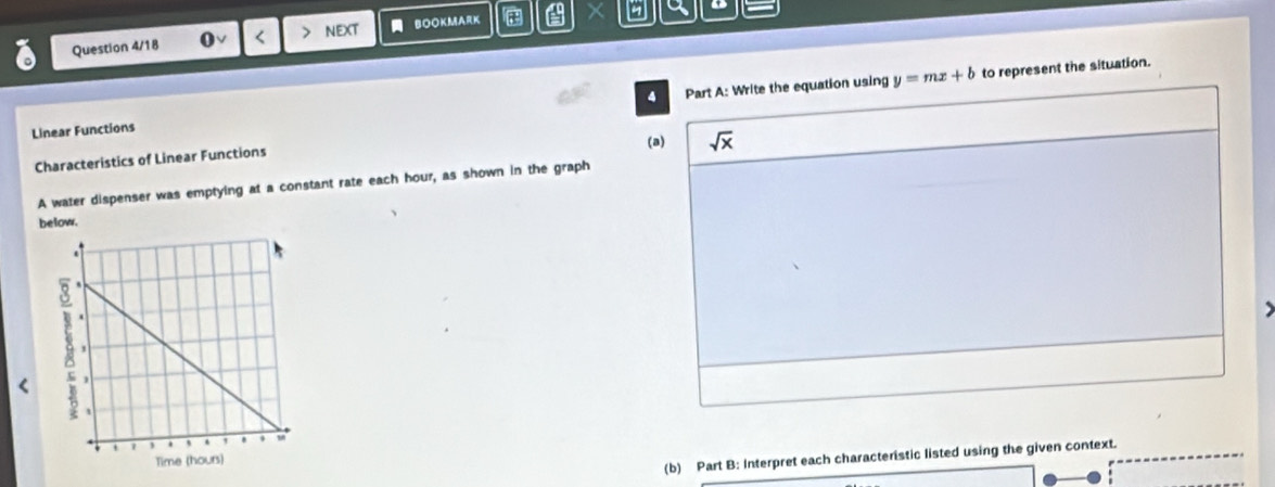 a o
Question 4/18 0√ < > NEXT  BOOKMARK 
4 to represent the situation.
Linear Functions Part A: Write the equation using y=mx+b
(a) sqrt(x)
Characteristics of Linear Functions
A water dispenser was emptying at a constant rate each hour, as shown in the graph
below.
<
(b) Part B: Interpret each characteristic listed using the given context.