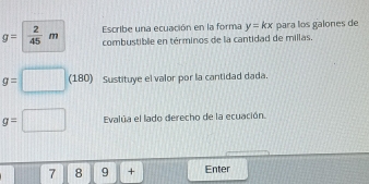 g= 2/45 m Escribe una ecuación en la forma y=kx para los galones de 
combustible en términos de la cantidad de millas.
g=□ (180) Sustituye el valor por la cantidad dada.
g=□ Evalúa el lado derecho de la ecuación. 
7 8 9 + Enter