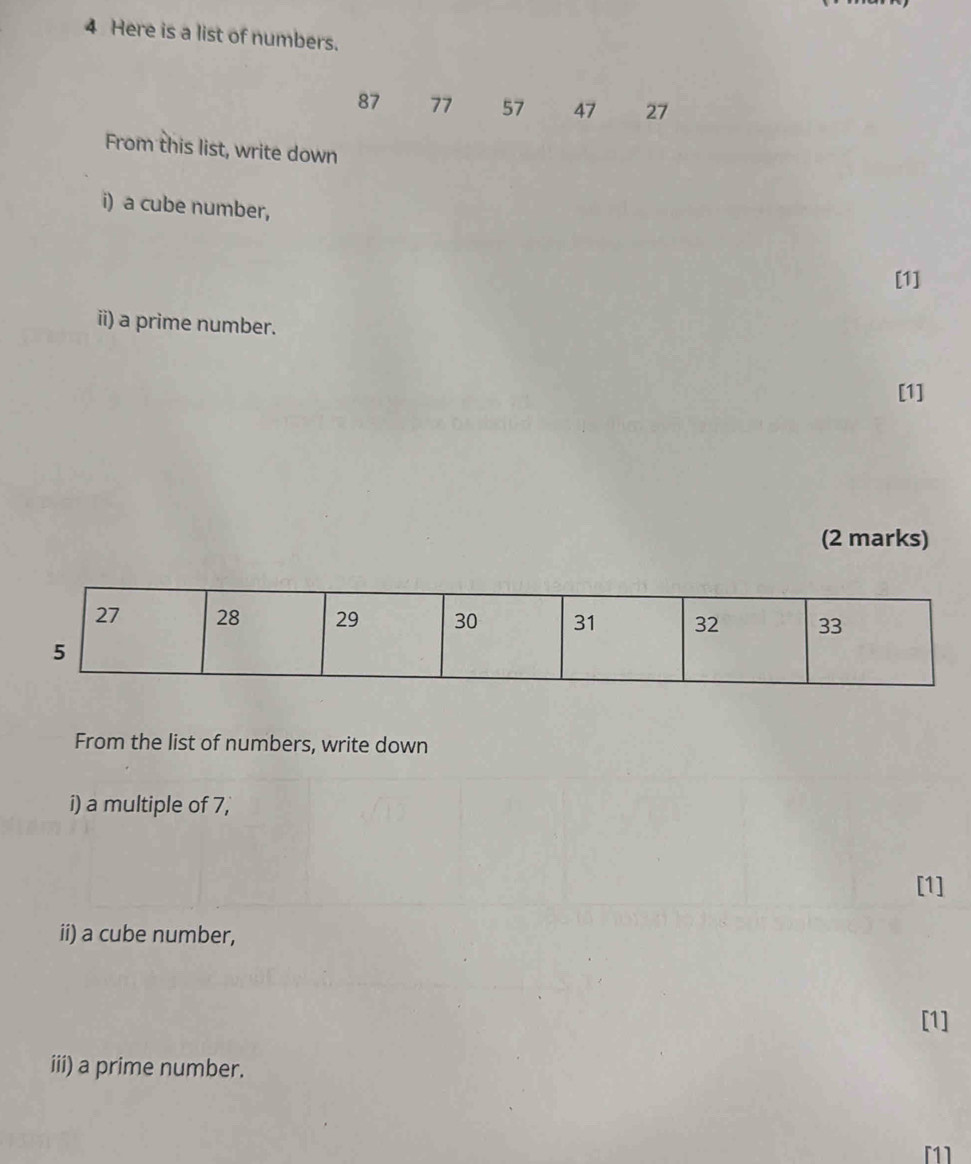 Here is a list of numbers.
87 77 57 47 27
From this list, write down 
i) a cube number, 
[1] 
ii) a prime number. 
[1] 
(2 marks) 
From the list of numbers, write down 
i) a multiple of 7, 
[1] 
ii) a cube number, 
[1] 
iii) a prime number. 
[1]