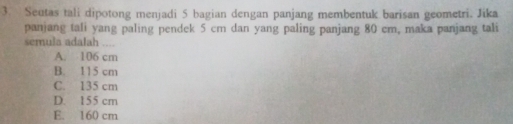 Seutas tali dipotong menjadi 5 bagian dengan panjang membentuk barisan geometri. Jika
panjang tali yang paling pendek 5 cm dan yang paling panjang 80 cm, maka panjang tali
semula adalah
A. 106 cm
B. 115 cm
C. 135 cm
D. 155 cm
E. 160 cm