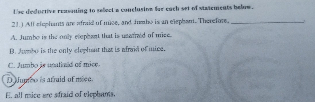 Use deductive reasoning to select a conclusion for each set of statements below.
21.) All elephants are afraid of mice, and Jumbo is an elephant. Therefore,_
A. Jumbo is the only elephant that is unafraid of mice.
B. Jumbo is the only elephant that is afraid of mice.
C. Jumbo is unafraid of mice.
D. Jumbo is afraid of mice.
E. all mice are afraid of elephants.