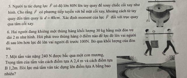 Người ta tác dụng lực vector F có độ lớn 80N lên tay quay đề xoay chiếc cối xay như 
hình. Cho rằng F có phương tiếp tuyến với bề mặt cối xay, khoảng cách từ tay 
quay đến tâm quay là d=40cm. Xác định moment của lực vector F đối với trục quay 
qua tâm cối xay. F 
6. Hai người đang khiêng một thùng hàng khối lượng 30 kg bằng một đòn tre o 
dài 2 m như hình. Hỏi phải treo thùng hàng ở điểm nào để lực đè lên vai người 
đi sau lớn hơn lực đè lên vai người đi trước 100N. Bỏ qua khối lượng của đòn 
tre. 
7. Một tấm ván nặng 240 N được bắc qua một con mương, 
Trọng tâm của tấm ván cách điểm tựa A 2,4 m và cách điểm tựa 
B 1,2m. Hỏi lực mà tấm ván tác dụng lên điểm tựa A bằng bao 
nhiêu?