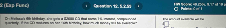 2 (Exp Func) Question 12, 5.2.53 > HW Score: 48.25%, 9.17 of 19 p 
Points: 0 of 1 
On Melissa's 6th birthday, she gets a $2000 CD that earns 7% interest, compounded The amount available will be 
quarterly. If the CD matures on her 14th birthday, how much money will be available? 5