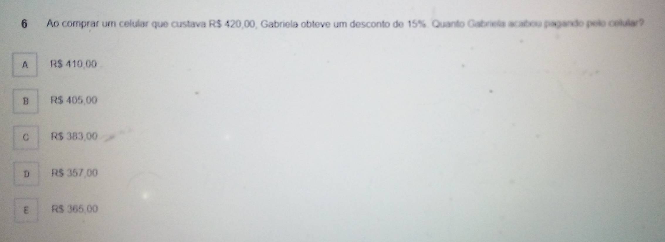 Ao comprar um celular que custava R$ 420,00, Gabriela obteve um desconto de 15%. Quanto Gabriela acabou pagando pelo celular
A R$ 410,00
B R$ 405,00
C R$ 383,00
D R$ 357,00
E R$ 365,00