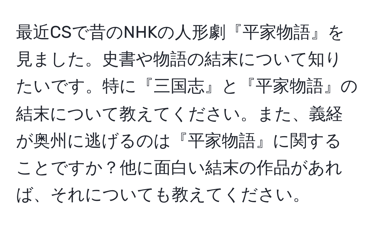 最近CSで昔のNHKの人形劇『平家物語』を見ました。史書や物語の結末について知りたいです。特に『三国志』と『平家物語』の結末について教えてください。また、義経が奥州に逃げるのは『平家物語』に関することですか？他に面白い結末の作品があれば、それについても教えてください。