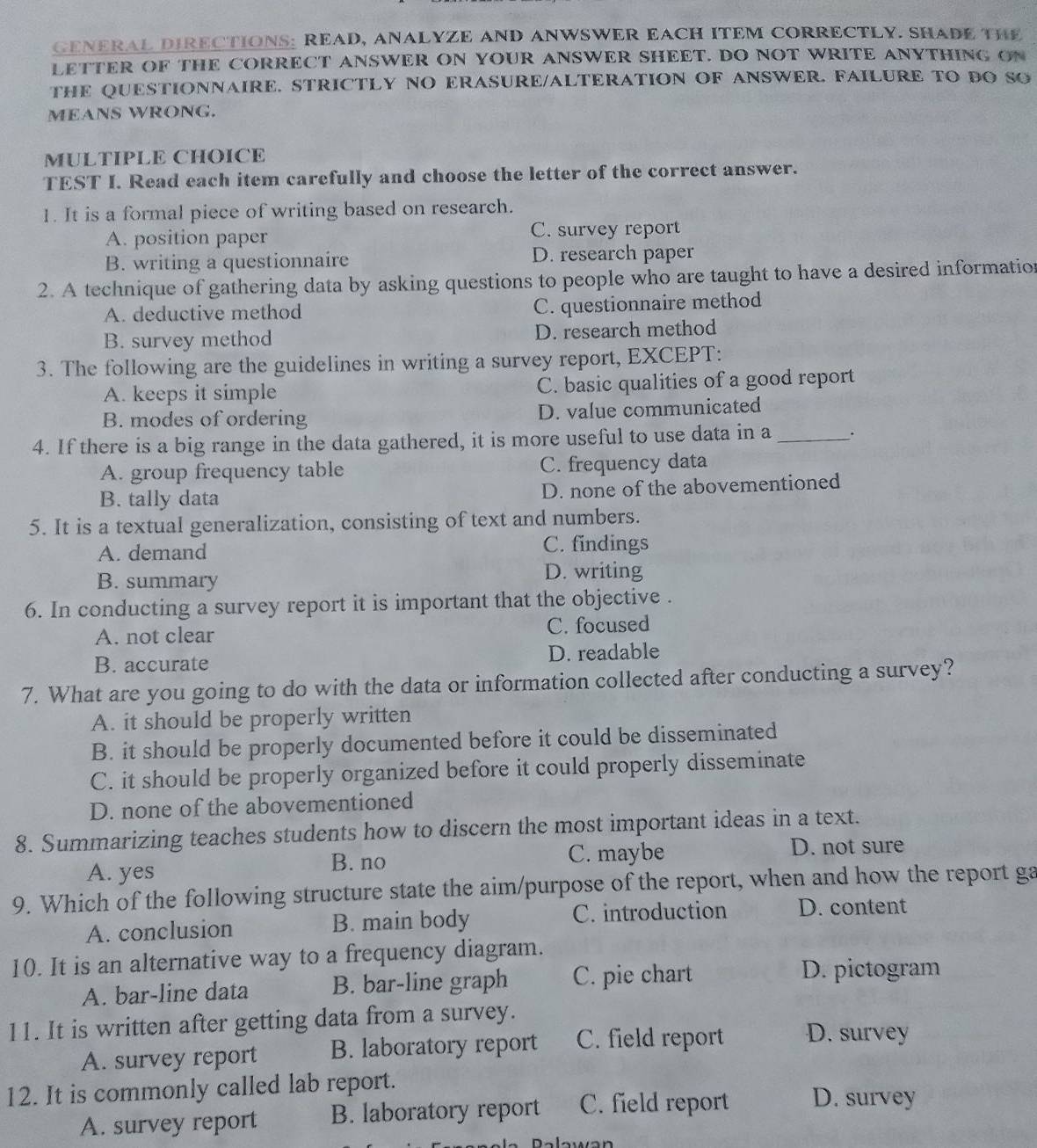 GENERAL DIRECTIONS: READ, ANALYZE AND ANWSWER EACH ITEM CORRECTLY. SHADE THE
LETTER OF THE CORRECT ANSWER ON YOUR ANSWER SHEET. DO NOT WRITE ANYTHING ON
THE QUESTIONNAIRE. STRICTLY NO ERASURE/ALTERATION OF ANSWER. FAILURE TO DO SO
MEANS WRONG.
MULTIPLE CHOICE
TEST I. Read each item carefully and choose the letter of the correct answer.
1. It is a formal piece of writing based on research.
A. position paper C. survey report
B. writing a questionnaire D. research paper
2. A technique of gathering data by asking questions to people who are taught to have a desired information
A. deductive method C. questionnaire method
B. survey method D. research method
3. The following are the guidelines in writing a survey report, EXCEPT:
A. keeps it simple C. basic qualities of a good report
B. modes of ordering D. value communicated
4. If there is a big range in the data gathered, it is more useful to use data in a_ .
A. group frequency table C. frequency data
B. tally data D. none of the abovementioned
5. It is a textual generalization, consisting of text and numbers.
A. demand C. findings
B. summary D. writing
6. In conducting a survey report it is important that the objective .
A. not clear C. focused
B. accurate D. readable
7. What are you going to do with the data or information collected after conducting a survey?
A. it should be properly written
B. it should be properly documented before it could be disseminated
C. it should be properly organized before it could properly disseminate
D. none of the abovementioned
8. Summarizing teaches students how to discern the most important ideas in a text.
D. not sure
B. no
A. yes C. maybe
9. Which of the following structure state the aim/purpose of the report, when and how the report ga
A. conclusion B. main body C. introduction D. content
10. It is an alternative way to a frequency diagram.
A. bar-line data B. bar-line graph C. pie chart
D. pictogram
11. It is written after getting data from a survey.
A. survey report B. laboratory report C. field report D. survey
12. It is commonly called lab report. D. survey
A. survey report B. laboratory report C. field report