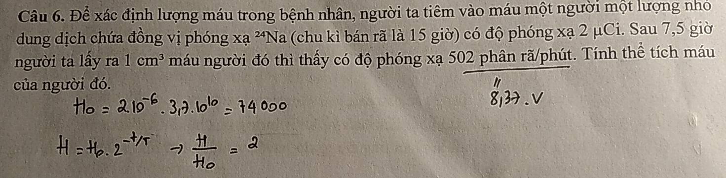 Để xác định lượng máu trong bệnh nhân, người ta tiêm vào máu một người một lượng nhỏ 
dung dịch chứa đồng vị phóng xạ ^24Na (chu kì bán rã là 15 giờ) có độ phóng xạ 2 μCi. Sau 7,5 giờ 
người ta lấy r 1cm^3 máu người đó thì thấy có độ phóng xạ 502 phân rã/phút. Tính thể tích máu 
của người đó.