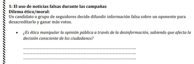 1: El uso de noticias falsas durante las campañas 
Dilema ético/moral: 
Un candidato o grupo de seguidores decide difundir información falsa sobre un oponente para 
desacreditarlo y ganar más votos. 
¿Es ético manipular la opinión pública a través de la desinformación, sabiendo que afecta la 
decisión consciente de los ciudadanos? 
_ 
_ 
_