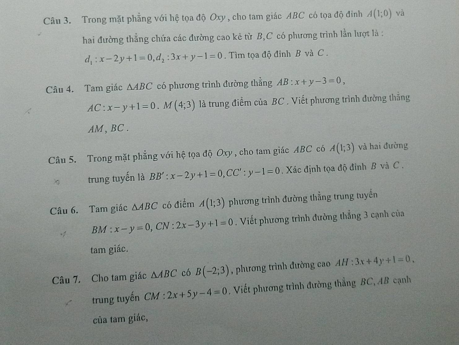 Trong mặt phẳng với hệ tọa độ Oxy , cho tam giác ABC có tọa độ đinh A(1;0) và 
hai đường thẳng chứa các đường cao kẻ từ B, C có phương trình lần lượt là :
d_1:x-2y+1=0, d_2:3x+y-1=0. Tìm tọa độ đinh B và C. 
Câu 4. Tam giác △ ABC có phương trình đường thẳng AB:x+y-3=0,
AC:x-y+1=0. M(4;3) là trung điểm của BC. Viết phương trình đường thắng
AM, BC. 
Câu 5. Trong mặt phẳng với hệ tọa độ Oxy, cho tam giác ABC có A(1;3) và hai đường 
χ trung tuyến là BB' : x-2y+1=0, CC':y-1=0. Xác định tọa độ đỉnh B và C. 
Câu 6. Tam giác △ ABC có điểm A(1;3) phương trình đường thẳng trung tuyến 
BM : x-y=0 , CN : 2x-3y+1=0. Viết phương trình đường thắng 3 cạnh của 
tam giác. 
Câu 7. Cho tam giác △ ABC có B(-2;3) , phương trình đường cao AH:3x+4y+1=0, 
trung tuyến CM : 2x+5y-4=0 , Viết phương trình đường thẳng BC, AB cạnh 
của tam giác,