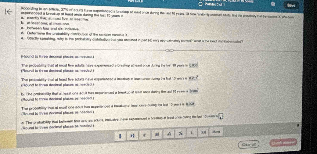 Save
According to an article, 37% of aduits have experienced a breakup at least once during the last 10 years. Of nine randomly selected adulls, find the proboblity that the number X sho base
experienced a breakup at least once during the last 10 years is
a. exactly five; at most five; at least five
b. at least one; at most one.
c. between four and six, inclusive.
d. Determine the probability distribution of the random variable X.
e. Strictly speaking, why is the probability distribution that you obtained in part (d) only approximately correct? What is the exact distribution called?
(Kound to three decimal places as needed.)
The probability that at most five adults have experenced a breakup at least once during the last 10 years is 0.930
(Round to three decimal places as needed.)
The probability that at least five adults have experienced a breakup at least once during the last 10 years is 0.207°
(Round to three decimal places as needed.)
b. The probability that at least one adult has experienced a breakup at least once during the last 10 years is 0.964°
(Round to three decimal piaces as needed.)
The probability that at most one adult has experienced a breakup at least once during the last 10 years is 0.098
(Round to three decimal places as needed.)
c. The probability that between four and six adults, inclusive, have expenenced a breakup at least once dunng the last 10 years =□
(Round to three decimal places as needed )
1 H 0° √i sqrt[4](1) (u) More
Cloar ail