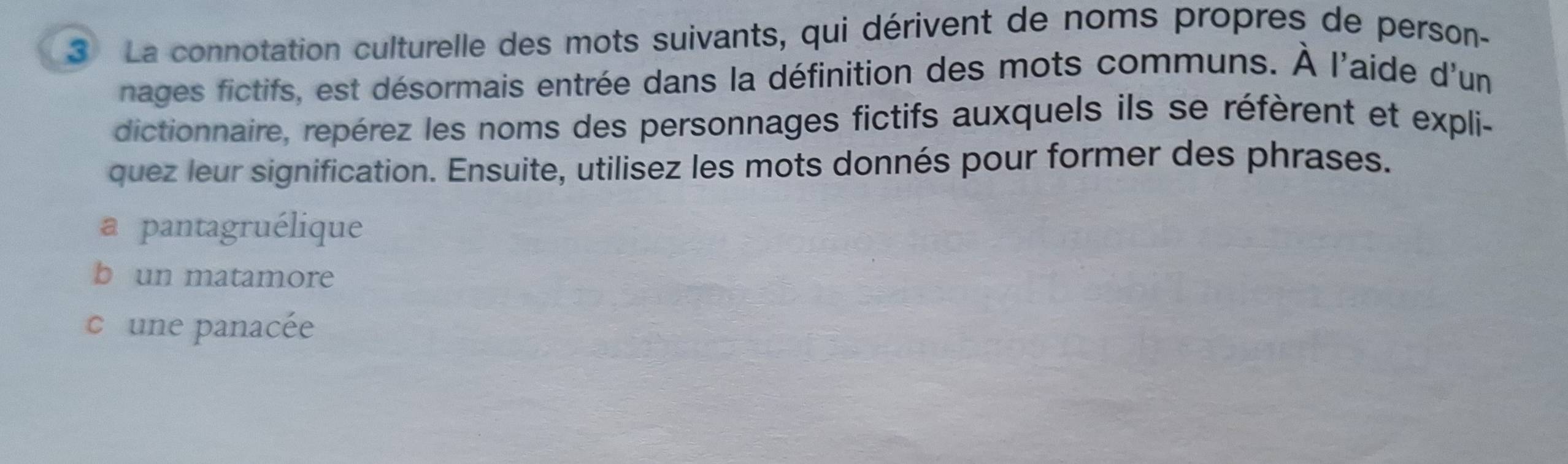 La connotation culturelle des mots suivants, qui dérivent de noms propres de person-
nages fictifs, est désormais entrée dans la définition des mots communs. À l'aide d'un
dictionnaire, repérez les noms des personnages fictifs auxquels ils se réfèrent et expli-
quez leur signification. Ensuite, utilisez les mots donnés pour former des phrases.
a pantagruélique
b un matamore
c une panacée