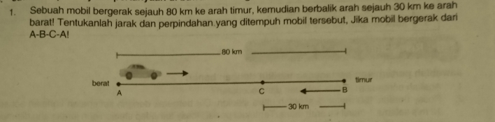 Sebuah mobil bergerak sejauh 80 km ke arah timur, kemudian berbalik arah sejauh 30 km ke arah 
barat! Tentukanlah jarak dan perpindahan yang ditempuh mobil tersebut, Jika mobil bergerak dari 
A-B-C-A!