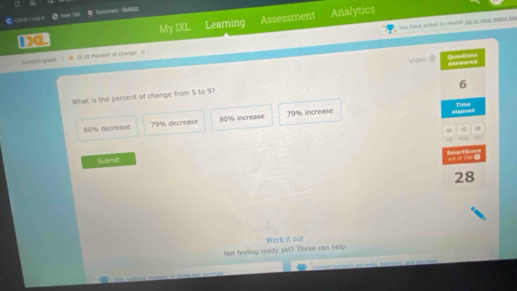 Clave ( Log in New Tab Summary - Quizizz
Da My IXL Learning Assessment Analytics
You have prizes to reveal! Go to your game bor
Soventh grade ) O. 10 Percent of change [)
Video Questions
6
What is the percent of change from 5 to 9? answered
Time
80% decrease 79% decrease 80% increase 79% increase
elapsed
00 10 08
C
Submit
out of 100 Ω SmartScore
28
Work it out
Not feeling ready yet? These can help:
Adit, sumblc), esstiply, or divide (vo decimals Convert pelween percents, factions, and décimais