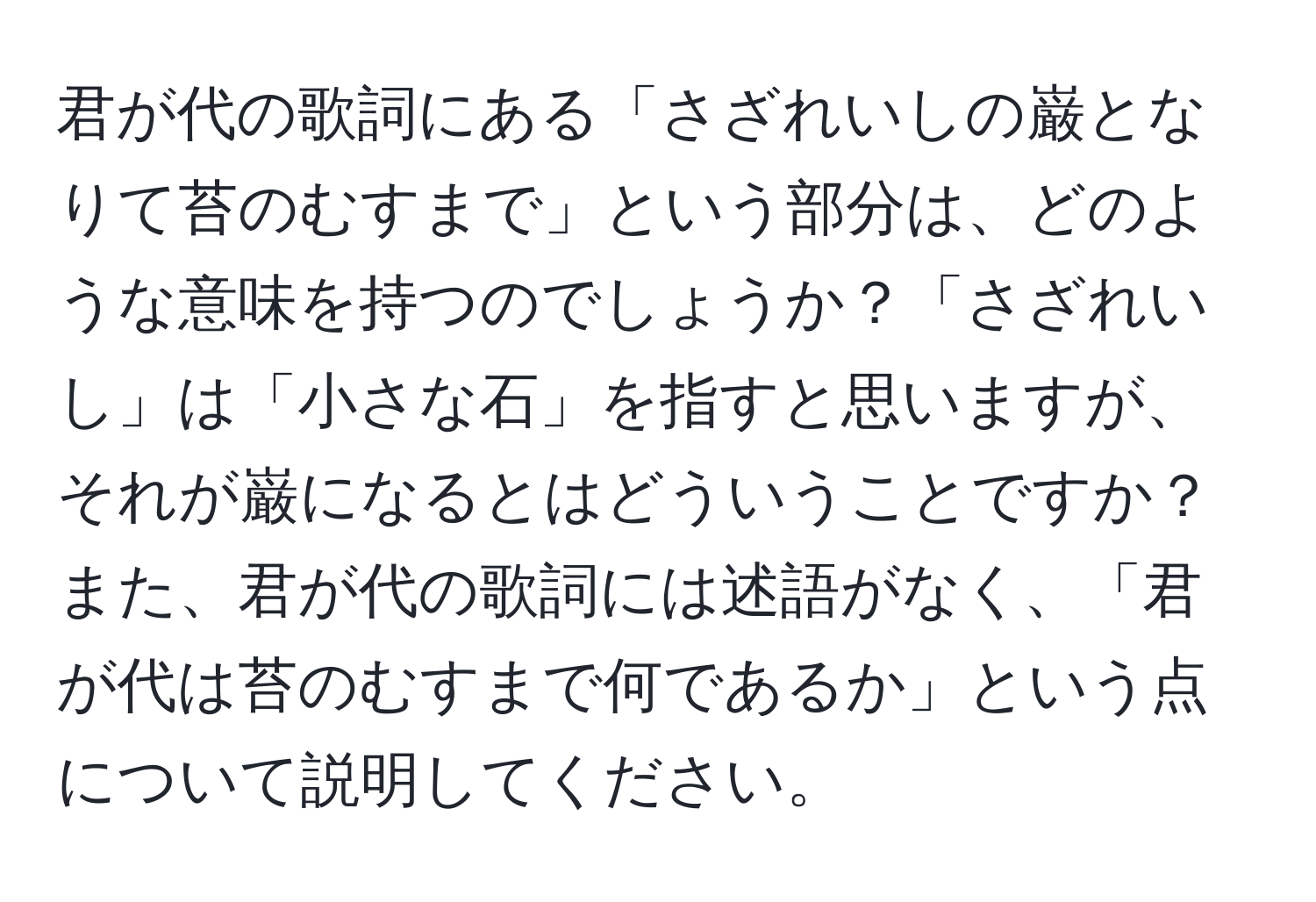 君が代の歌詞にある「さざれいしの巌となりて苔のむすまで」という部分は、どのような意味を持つのでしょうか？「さざれいし」は「小さな石」を指すと思いますが、それが巌になるとはどういうことですか？また、君が代の歌詞には述語がなく、「君が代は苔のむすまで何であるか」という点について説明してください。