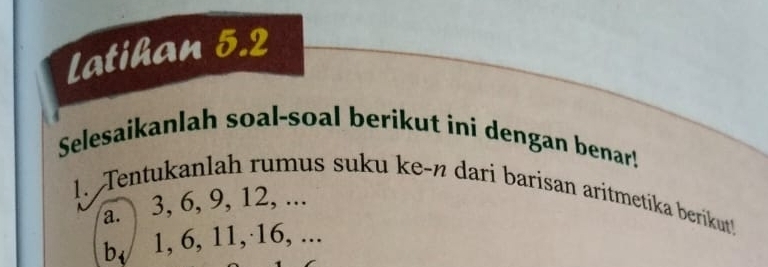 Latihan 5.2 
Selesaikanlah soal-soal berikut ini dengan benar! 
1. Tentukanlah rumus suku ke-n dari barisan aritmetíka berikut! 
a. 3, 6, 9, 12, ... 
b, 1, 6, 11,· 16, ...