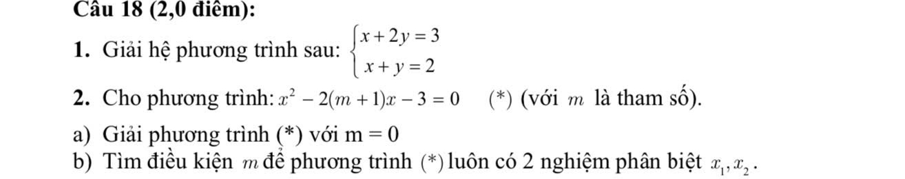 (2,0 điêm): 
1. Giải hệ phương trình sau: beginarrayl x+2y=3 x+y=2endarray.
2. Cho phương trình: x^2-2(m+1)x-3=0 (*) (với m là tham số). 
a) Giải phương trình (*) với m=0
b) Tìm điều kiện m để phương trình (*)luôn có 2 nghiệm phân biệt x_1, x_2.