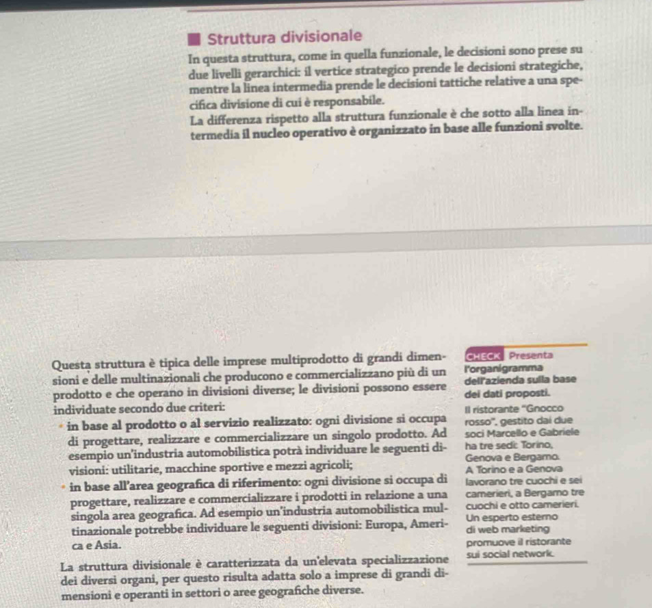 Struttura divisionale
In questa struttura, come in quella funzionale, le decisioni sono prese su
due livelli gerarchici: íl vertice strategico prende le decisioni strategiche,
mentre la linea intermedia prende le decisioni tattiche relative a una spe-
cifica divisione di cui è responsabile.
La differenza rispetto alla struttura funzionale è che sotto alla linea in-
termedia il nucleo operativo è organizzato in base alle funzioni svolte.
Questa struttura è tipica delle imprese multiprodotto di grandi dimen- CHECK  Presenta
l'organigramma
sioni e delle multinazionali che producono e commercializzano più di un dell'azienda sulla base
prodotto e che operano in divisioni diverse; le divisioni possono essere dei dati proposti.
individuate secondo due criteri:
Il ristorante 'Gnocco
in base al prodotto o al servizio realizzato: ogni divisione si occupa rosso'', gestito dai due
di progettare, realizzare e commercializzare un singolo prodotto. Ad soci Marcello e Gabriele
esempio un’industria automobilistica potrà individuare le seguenti di- ha tre sedi: Torino,
Genova e Bergamo.
visioni: utilitarie, macchine sportive e mezzi agricoli; A Torino e a Genova
in base all’area geografica di riferimento: ogni divisione si occupa di lavorano tre cuochi e sei
progettare, realizzare e commercializzare i prodotti in relazione a una camerieri, a Bergamo tre
cuochi e otto camerieri.
singola area geografica. Ad esempio un’industria automobilistica mul- Un esperto esterno
tinazionale potrebbe individuare le seguenti divisioni: Europa, Ameri- di web marketing
ca e Asia. promuove il ristorante
La struttura divisionale è caratterizzata da un'elevata specializzazione sui social network.
dei diversi organi, per questo risulta adatta solo a imprese di grandi di-
mensioni e operanti in settori o aree geografiche diverse.