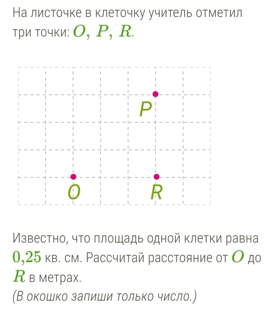 На листочке в клеточку учитель отметил 
три точκи: О, Ρ, R.
P
0
R
Мзвестно, что πлошадь одной клетки равна
0,25 кв. см. Ρассчитай расстояние от О дο 
R в метраx. 
(В окошко залиши Τолько число.)