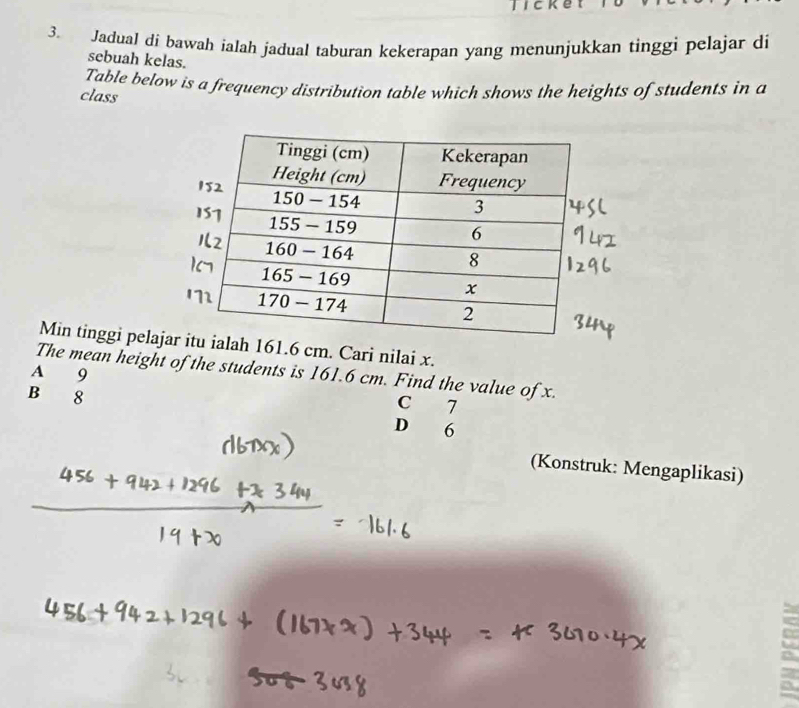 licket
3. Jadual di bawah ialah jadual taburan kekerapan yang menunjukkan tinggi pelajar di
sebuah kelas.
Table below is a frequency distribution table which shows the heights of students in a
class
Min tinggi pel6 cm. Cari nilai x.
A The mean height of the students is 161.6 cm. Find the value of x. 9
B 8
C 7
D 6
(Konstruk: Mengaplikasi)