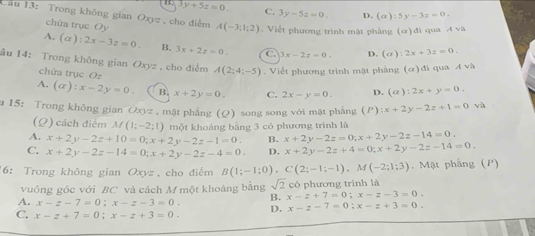 B. 3y+5z=0. C, 3y-5z=0. D. (alpha ):5y-3z=0.
Ciu 13: Trong không gian Oxyz, cho điểm A(-3;1;2). Viết phương trình mặt phẳng (α)đi qua Avee a
chứa trục Oy
A. (α): 2x-3z=0. B. 3x+2z=0. C. 3x-2z=0. D. (alpha ):2x+3z=0.
âu 14: Trong không gian Oxyz , cho điểm A(2;4;-5).  Viết phương trình mặt phẳng (α)đi qua A và
chứa trục Oz
A. (alpha ):x-2y=0. B. x+2y=0. C. 2x-y=0. D. (alpha :2x+y=0.
u 15: Trong không gian Oxyz , mặt phẳng (Q) song song với mặt phẳng (P):x+2y-2z+1=0 và
(Q) cách điểm M(1;-2;1) một khoảng bằng 3 có phương trình là
A. x+2y-2z+10=0;x+2y-2z-1=0. B. x+2y-2z=0;x+2y-2z-14=0.
C. x+2y-2z-14=0;x+2y-2z-4=0. D. x+2y-2z+4=0;x+2y-2z-14=0.
16: Trong không gian Oxyz, cho điểm B(1;-1;0),C(2;-1;-1),M(-2;1;3). Mặt phẳng (P)
vuông góc với BC và cách M một khoảng bằng sqrt(2) có phương trình là
B. x-z+7=0;x-z-3=0.
A. x-z-7=0;x-z-3=0. x-z-7=0;x-z+3=0.
C. x-z+7=0;x-z+3=0.
D.