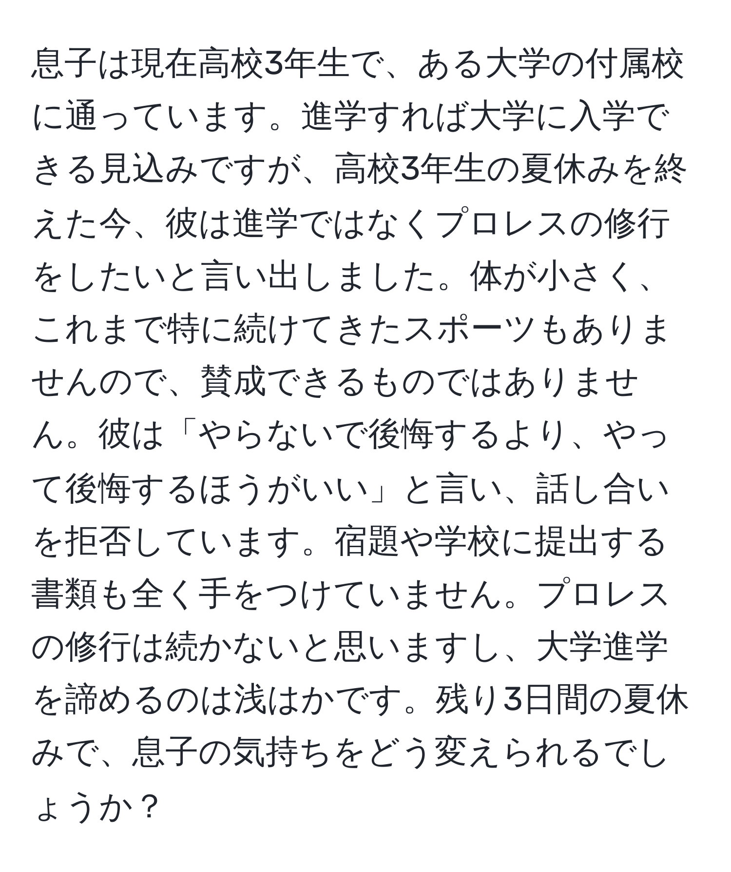 息子は現在高校3年生で、ある大学の付属校に通っています。進学すれば大学に入学できる見込みですが、高校3年生の夏休みを終えた今、彼は進学ではなくプロレスの修行をしたいと言い出しました。体が小さく、これまで特に続けてきたスポーツもありませんので、賛成できるものではありません。彼は「やらないで後悔するより、やって後悔するほうがいい」と言い、話し合いを拒否しています。宿題や学校に提出する書類も全く手をつけていません。プロレスの修行は続かないと思いますし、大学進学を諦めるのは浅はかです。残り3日間の夏休みで、息子の気持ちをどう変えられるでしょうか？