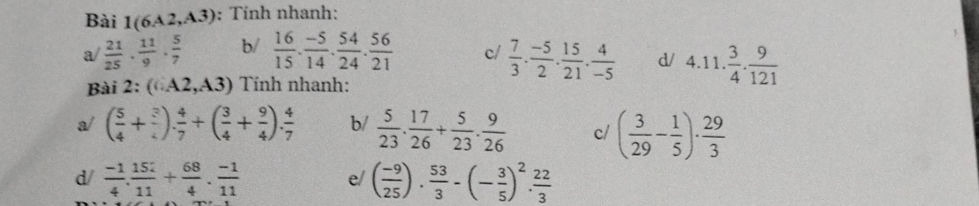 Bài 1(6A2,A3) : Tính nhanh: 
a  21/25 ·  11/9 ·  5/7 
b/  16/15 ·  (-5)/14 ·  54/24 ·  56/21 
c/  7/3 . (-5)/2 . 15/21 . 4/-5 
d/ 4.11. 3/4 . 9/121 
Bài 2:(6A2,A3) Tính nhanh: 
a/ ( 5/4 + 3/4 ). 4/7 +( 3/4 + 9/4 ). 4/7  b/  5/23 . 17/26 + 5/23 . 9/26 
c/ ( 3/29 - 1/5 )·  29/3 
d/  (-1)/4 . 152/11 + 68/4 . (-1)/11  ( (-9)/25 ). 53/3 -(- 3/5 )^2. 22/3 
e/