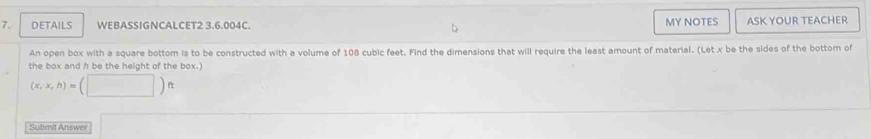 DETAILS WEBASSIGNCALCET2 3.6.004C. MY NOTES ASK YOUR TEACHER 
An open box with a square bottom is to be constructed with a volume of 108 cubic feet. Find the dimensions that will require the least amount of material. (Let x be the sides of the bottom of 
the box and h be the height of the box.)
(x,x,h)=(□ )ft
Submit Answer