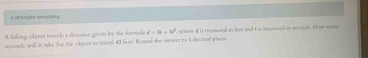 attempts remaining 
A falling object travels a distance given by the formula d=5t+5t^2 , where d is measured in feet and t is measured in seconds. How many
seconds will it take for the object to travel 42 feet? Round the answer to 4 decimal places.