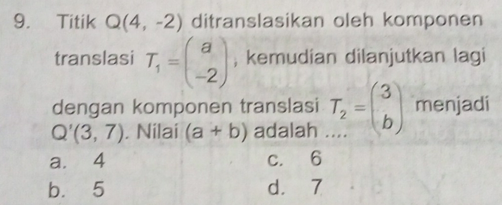 Titik Q(4,-2) ditranslasikan oleh komponen
translasi T_1=beginpmatrix a -2endpmatrix; kemudian dilanjutkan lagi
dengan komponen translasi T_2=beginpmatrix 3 bendpmatrix menjadi
Q'(3,7). Nilai (a+b) adalah
a. 4 c. 6
b. 5 d. 7