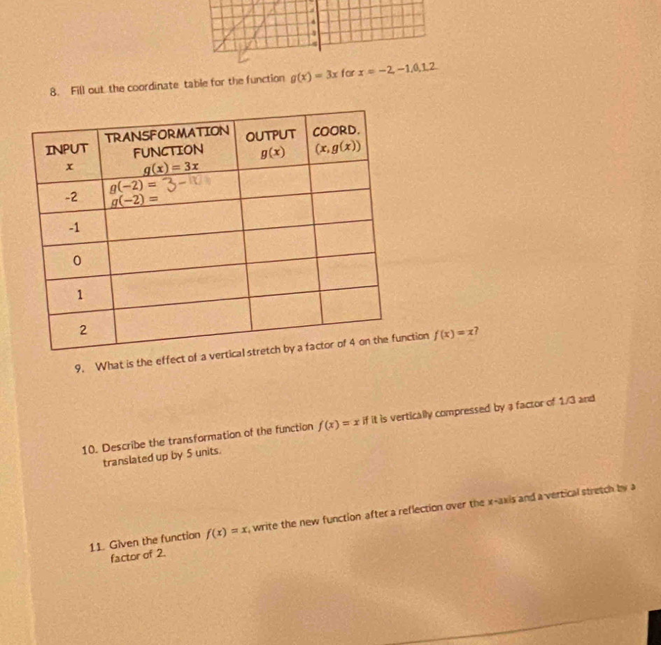 a
8. Fill out the coordinate table for the function g(x)=3x for x=-2,-1,0,1,2
9. What is the effetion f(x)=x ?
10. Describe the transformation of the function f(x)=x if it is vertically compressed by a factor of 1/3 and
translated up by 5 units.
11. Given the function f(x)=x , write the new function after a reflection over the x-axis and a vertical stretch by a
factor of 2.