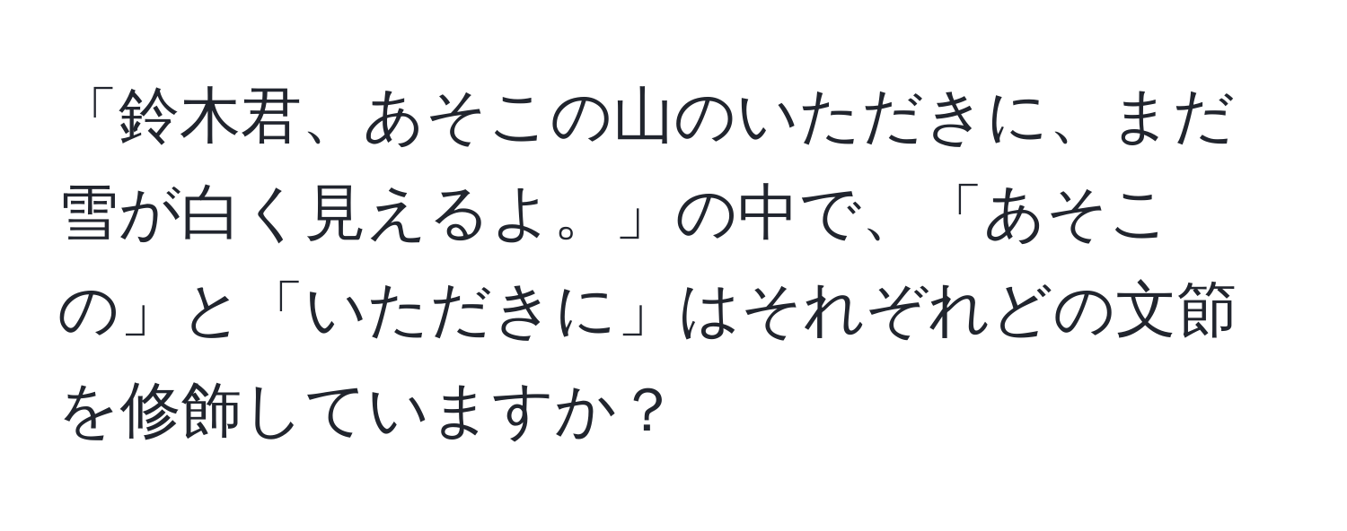 「鈴木君、あそこの山のいただきに、まだ雪が白く見えるよ。」の中で、「あそこの」と「いただきに」はそれぞれどの文節を修飾していますか？