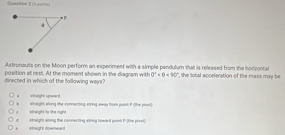 Astronauts on the Moon perform an experiment with a simple pendulum that is released from the horizontal
position at rest. At the moment shown in the diagram with 0° <90° , the total acceleration of the mass may be
directed in which of the following ways?
a straight upward
b straight along the connecting string away from point P (the pivot)
c straight to the right
dà straight along the connecting string toward point P (the pivot)
e straight downward