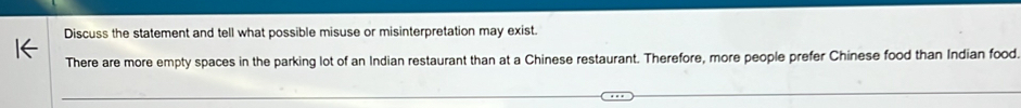 Discuss the statement and tell what possible misuse or misinterpretation may exist. 
There are more empty spaces in the parking lot of an Indian restaurant than at a Chinese restaurant. Therefore, more people prefer Chinese food than Indian food