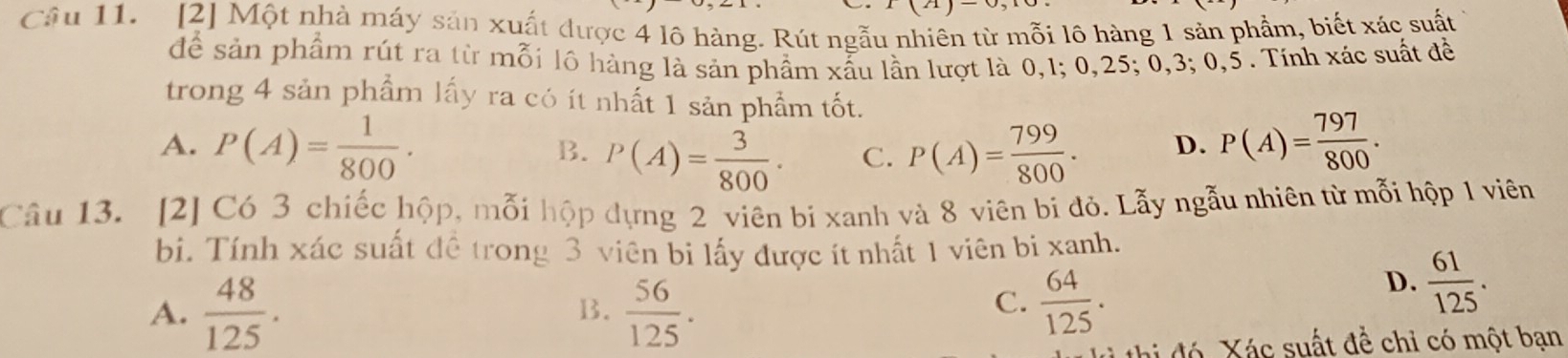 Câu 11.[2] Một nhà máy sản xuất được 4 lô hàng. Rút ngẫu nhiên từ mỗi lô hàng 1 sản phầm, biết xác suất
để sản phẩm rút ra từ mỗi lô hàng là sản phẩm xấu lần lượt là 0, 1; 0, 25; 0, 3; 0, 5. Tính xác suất đề
trong 4 sản phẩm lấy ra có ít nhất 1 sản phẩm tốt.
A. P(A)= 1/800 . P(A)= 799/800 . D. P(A)= 797/800 .
B. P(A)= 3/800 ·
C.
Câu 13. [2] Có 3 chiếc hộp, mỗi hộp dựng 2 viên bi xanh và 8 viên bi đỏ. Lẫy ngẫu nhiên từ mỗi hộp 1 viên
bi. Tính xác suất đề trong 3 viên bi lấy được ít nhất 1 viên bi xanh.
A.  48/125 .  56/125 .
D.  61/125 . 
B.
C.  64/125 . 
đó Xác suất đề chỉ có một bạn