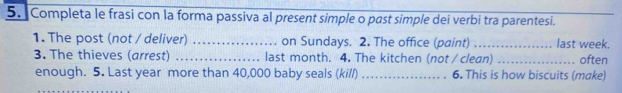 Completa le frasi con la forma passiva al present simple o past simple dei verbi tra parentesi. 
1. The post (not / deliver) _on Sundays. 2. The office (paint) _last week. 
3. The thieves (arrest) _last month. 4. The kitchen (not / clean) _often 
enough. 5. Last year more than 40,000 baby seals (kil/) _6. This is how biscuits (make)