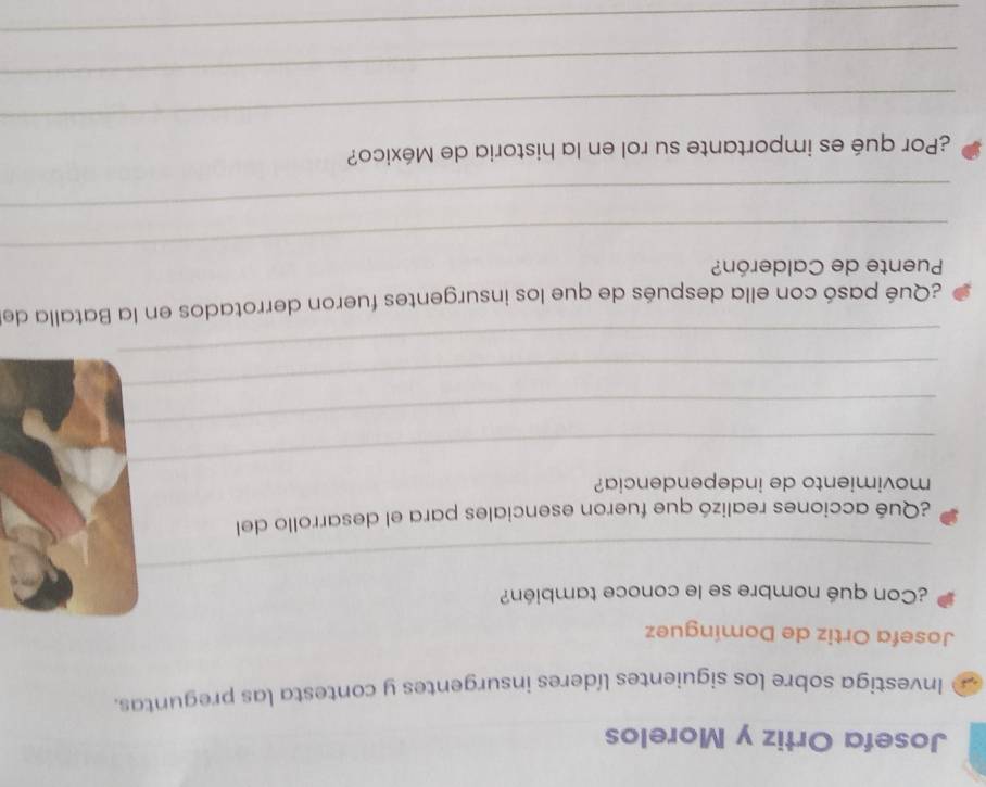 Josefa Ortiz y Morelos 
Investiga sobre los siguientes líderes insurgentes y contesta las preguntas. 
Josefa Ortiz de Domínguez 
¿Con qué nombre se le conoce también? 
_ 
¿Qué acciones realizó que fueron esenciales para el desarrollo del 
_ 
movimiento de independencia? 
_ 
_ 
_ 
¿Qué pasó con ella después de que los insurgentes fueron derrotados en la Batalla de 
_ 
Puente de Calderón? 
_ 
¿Por qué es importante su rol en la historia de México? 
_ 
_ 
_