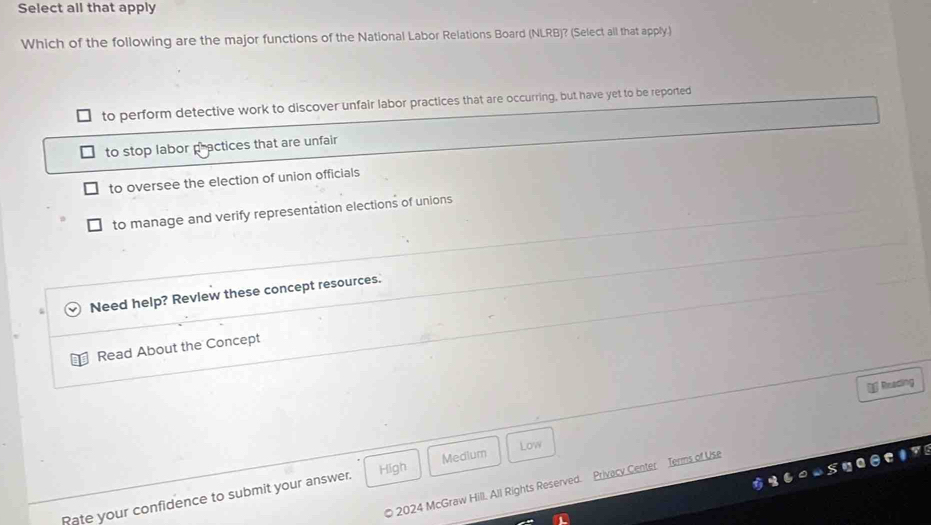 Select all that apply
Which of the following are the major functions of the National Labor Relations Board (NLRB)? (Select all that apply.)
to perform detective work to discover unfair labor practices that are occurring, but have yet to be reported
to stop labor practices that are unfair
to oversee the election of union officials
to manage and verify representation elections of unions
Need help? Revlew these concept resources.
Read About the Concept
Reading
Medium Low
High
p 2024 McGraw Hill. All Rights Reserved. Privacy Center Terms of Use
Rate your confidence to submit your answer.