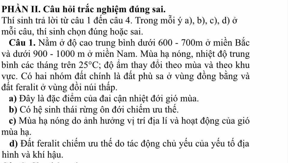 PHÀN II. Câu hỏi trắc nghiệm đúng sai.
Thí sinh trả lời từ câu 1 đến câu 4. Trong mỗi ý a), b), c), d) ở
mỗi câu, thí sinh chọn đúng hoặc sai.
Câu 1. Nằm ở độ cao trung bình dưới 600 - 700m ở miền Bắc
và dưới 900 - 1000 m ở miền Nam. Mùa hạ nóng, nhiệt độ trung
bình các tháng trên 25°C; độ ẩm thay đổi theo mùa và theo khu
vực. Có hai nhóm đất chính là đất phù sa ở vùng đồng bằng và
đất feralit ở vùng đồi núi thấp.
a) Đây là đặc điểm của đai cận nhiệt đới gió mùa.
b) Có hệ sinh thái rừng ôn đới chiếm ưu thế.
c) Mùa hạ nóng do ảnh hướng vị trí địa lí và hoạt động của gió
mùa hạ.
d) Đất feralit chiếm ưu thế do tác động chủ yếu của yếu tố địa
hình và khí hậu.