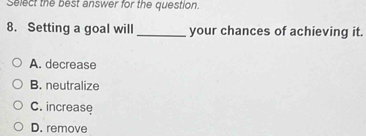 Select the best answer for the question.
8. Setting a goal will _your chances of achieving it.
A. decrease
B. neutralize
C. increase
D. remove