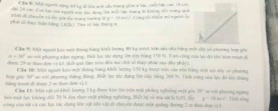 Cău ắc Một người mặng 60 lc đô lêm một cầu thung gồm m hịc,, môu bậc ca 18 cm, 
dìn 24 c. Cưó lực m ngườt mụy tác dụng liên mỗt bịc thung là không đủi trong quả 
Binh đề chuyền và lày gia tác tong tường g=10m/s^2 Công tổi thê mô người dy 
ph đô thực huệm hăng 1. 6 2N Tim số bức thung m 
Cầu 9: Mặ người káo một tháng hững khái lượng 10 kg tt trên sản nhú bằng một dy có phương hợp gốc
alpha =30° so với phương nằm ngang. Biết lực tác dụng lên dây bằng 150 N. Tình cổng của lực đô kếi him truợt đề 
đưược: 29 m thao đơm vị kL (kết qui lam trên đân lui chấ sô thập phần sau dâu pháy ). 
Cầu Đê: Một người kếo một tháng hàng khổi hượng 150 kg trượt trên sản nhà bằng một sợi dây có phương 
hợp gác 30° so với phương thắng đứng: Biết lực tác dụng lên dây bằng 200 N. Tính công của lực đồ khi thủng 
háng trượt đi dưược 2 m th dơm vj 1. 
Chr 1I: Miặt vật có khỏi hượng 3 kg được kếo lên trên mặt pháng nghiêng mật gốc 30° ५० ५ कवरियलड mहमट 
hởi một lực không đài 70 N đọc theo mặt phẳng nghiêng. Bết hệ số ma sát là 0,95, lấy g=10m/s^2 Tnh sông 
công cứu từ cả các lực tác dụng lên vật khi vật đi chuyển được một quảng đường 2 m thao đơn vị 1.